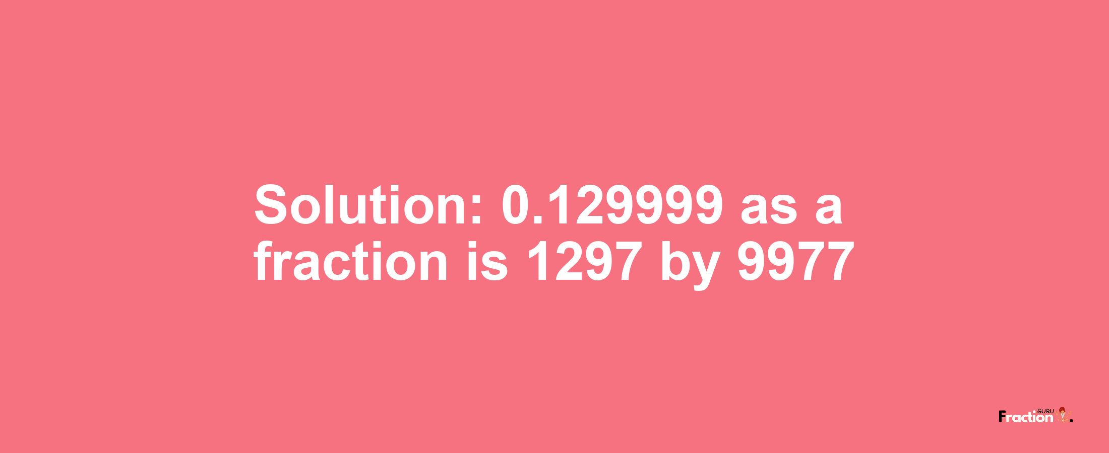 Solution:0.129999 as a fraction is 1297/9977